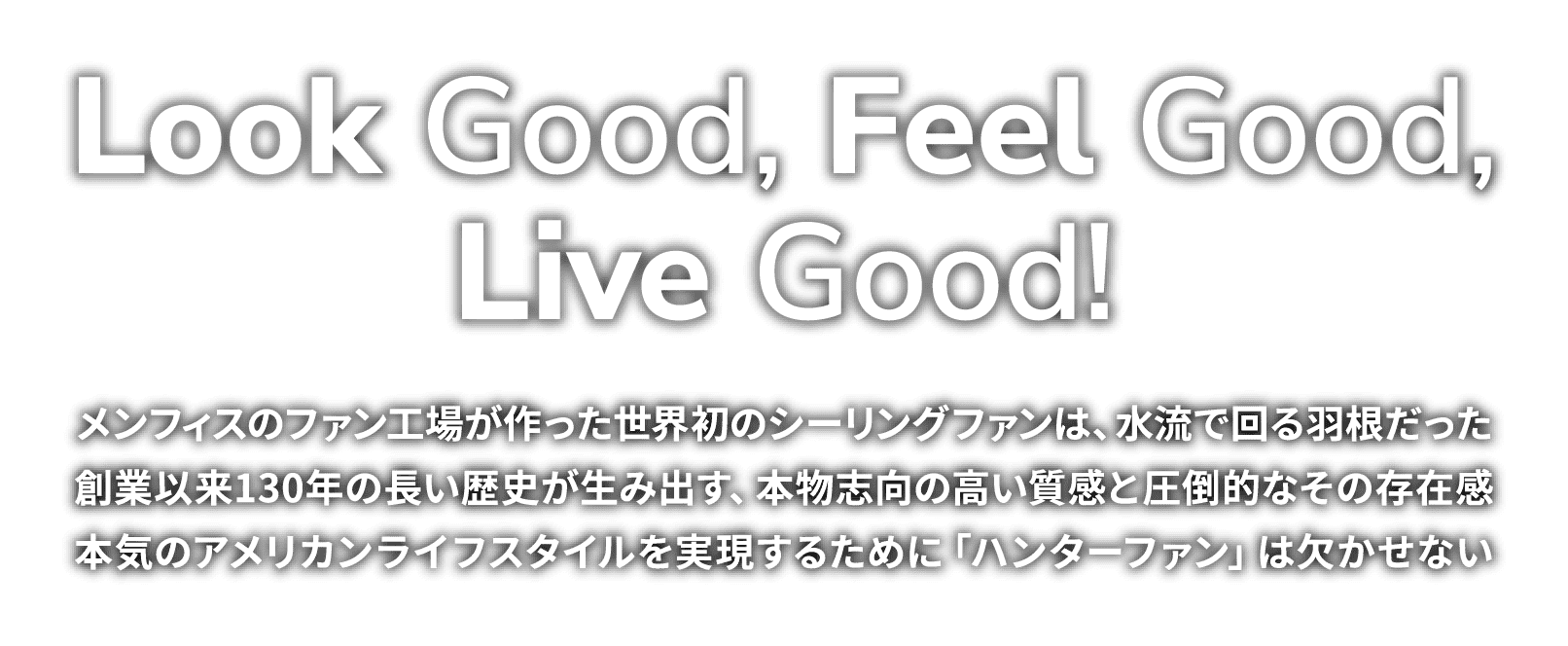 Look Good, Feel Good,
Live Good!　メンフィスのファン工場が作った世界初のシーリングファンは、水流で回る羽根だった。創業以来130年の長い歴史が生み出す、本物志向の高い質感と圧倒的なその存在感。本気のアメリカンライフスタイルを実現するために「ハンターファン」は欠かせない。